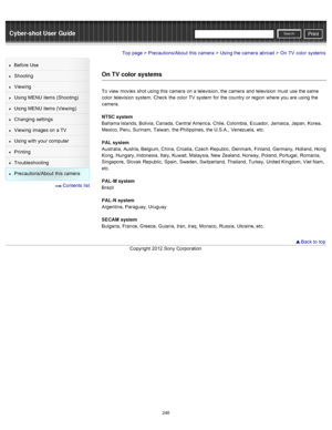 Page 255Cyber-shot User GuidePrint
Search
Before  Use
Shooting
Viewing
Using MENU  items (Shooting)
Using MENU  items (Viewing)
Changing  settings
Viewing  images on  a TV
Using with  your  computer
Printing
Troubleshooting
Precautions/About  this camera
  Contents  list
Top page > Precautions/About  this camera > Using the camera  abroad > On  TV  color  systems
On TV  color systems
To  view  movies  shot using this camera  on  a television,  the camera  and  television  must  use  the same
color  television...