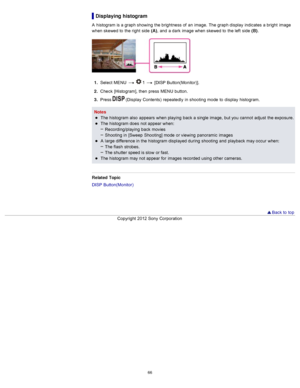 Page 73Displaying histogram
A  histogram is a graph showing  the brightness  of  an  image.  The graph display  indicates  a bright  image
when skewed to  the right  side  (A),  and  a dark  image when skewed to  the left  side  (B) .
1.  Select  MENU    1  [DISP  Button(Monitor)].
2 .  Check  [Histogram], then  press  MENU  button.
3 .  Press 
 (Display  Contents)  repeatedly  in  shooting  mode  to  display  histogram.
Notes The histogram also  appears  when playing  back  a single  image,  but you  cannot...