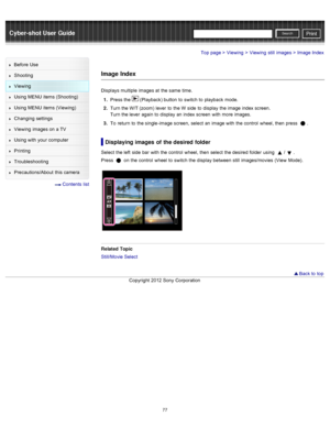 Page 84Cyber-shot User GuidePrint
Search
Before  Use
Shooting
Viewing
Using MENU  items (Shooting)
Using MENU  items (Viewing)
Changing  settings
Viewing  images on  a TV
Using with  your  computer
Printing
Troubleshooting
Precautions/About  this camera
  Contents  list
Top page > Viewing > Viewing  still  images > Image  Index
Image Index
Displays  multiple  images at  the same  time.
1 .  Press the 
 (Playback) button  to  switch  to  playback  mode.
2 .  Turn the W/T (zoom)  lever  to  the W  side  to...