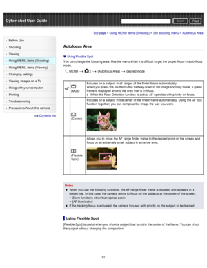 Page 99Cyber-shot User GuidePrint
Search
Before  Use
Shooting
Viewing
Using MENU  items (Shooting)
Using MENU  items (Viewing)
Changing  settings
Viewing  images on  a TV
Using with  your  computer
Printing
Troubleshooting
Precautions/About  this camera
  Contents  list
Top page > Using MENU  items (Shooting) > Still  shooting  menu > Autofocus  Area
Autofocus  Area
Using Flexible  Spot
You  can  change  the focusing area.  Use  the menu  when it is difficult  to  get the proper focus in  auto  focus
mode.
1 ....