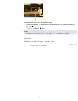 Page 100A: AF  range finder  frame (yellow: adjustable/gray: fixed)
1 .  Use  the control  wheel  to  adjust  the position  of  the AF  range finder  frame where you  want  to  focus,
then  press  
.
To  reset the setting, press  
 again.
Notes Once you  change  the focusing area,  the AF  range finder  frame you  set  up  is cleared.
Related  Topic
Tracking  focus
Still  shooting  menu  items not available  in  some  REC  modes
  Back to  top
Copyright  2012 Sony  Corporation
93  