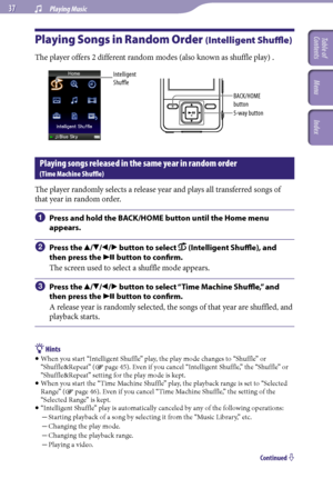 Page 37NWZ-A726 / A 728 / A729.GB.3-299-381-11(1)
 Playing Music  
Playing Songs in Random Order (Intelligent Shuffle)
The player offers 2 different random modes (also known as shuffle play) .
Intelligent 
Shuffle
5-way button BACK/HOME 
button
Playing songs released in the same year in random order  
(Time Machine Shuffle)
The player randomly selects a release year and plays all transferred songs of 
that year in random order.
	Press and hold the BACK/HOME button until the Home menu...