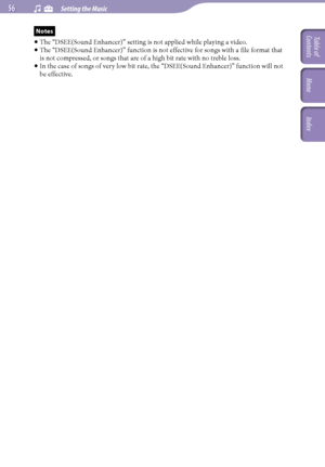 Page 56NWZ-A726 / A 728 / A729.GB.3-299-381-11(1)
  Setting the Music  
Notes
 
The “DSEE(Sound Enhancer)” setting is not applied while playing a video.
  
Th
 e “DSEE(Sound Enhancer)” function is not effective for songs with a file format that 
is not compressed, or songs that are of a high bit rate with no treble loss.
  
I
 n the case of songs of very low bit rate, the “DSEE(Sound Enhancer)” function will not 
be effective. 