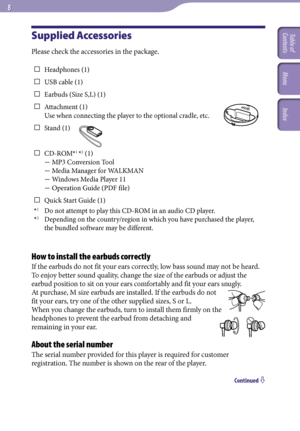Page 8NWZ-A726 / A 728 / A729.GB.3-299-381-11(1)
  
Supplied Accessories
Please check the accessories in the package.
 Headphones (1)
  USB cable (1)
  E
arbuds (Size S,L) (1)
 Attachment (1) 
Use when connecting the player to the optional cradle, etc.
  S
tand (1)
 CD-R
OM*1 *2 (1) 
 MP3 Conversion Tool 
 Media Manager for WALKMAN 
 Windows Media Player 11 
 Operation Guide (PDF file)
  Q
uick Start Guide (1)
*
1 Do not attempt to play this CD-ROM in an audio CD player.
*
2  Depending on...