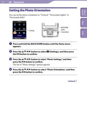 Page 72NWZ-A726 / A 728 / A729.GB.3-299-381-11(1)
 Playing Photos  
Setting the Photo Orientation
You can set the photo orientation to “Vertical,” “Horizontal (right),” or 
“Horizontal (left).”
Settings5-way button BACK/HOME 
button
 Press and hold the BACK/HOME button until the Home menu 
appears.
  Press the /// button to select  (Settings), and then press 
the 
 button to confirm.
  Press the /// button to select “Photo Settings,” and then 
press the 
 button to confirm.
The...