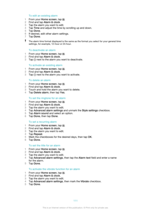 Page 111To edit an existing alarm
1 From your  Home screen , tap 
.
2 Find and tap  Alarm & clock .
3 Tap the alarm you want to edit.
4 Tap  Time  and adjust the time by scrolling up and down.
5 Tap  Done .
6 If desired, edit other alarm settings.
7 Tap  Done .
The alarm time format displayed is the same as the format you select for your general time
settings, for example, 12-hour or 24-hour.
To deactivate an alarm
1 From your  Home screen , tap 
.
2 Find and tap  Alarm & clock .
3 Tap 
 next to the alarm you...