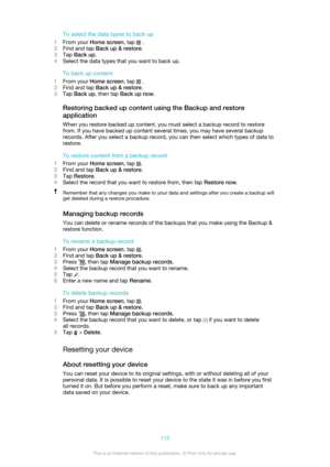 Page 115To select the data types to back up
1 From your  Home screen , tap 
 .
2 Find and tap  Back up & restore .
3 Tap  Back up .
4 Select the data types that you want to back up.
To back up content
1 From your  Home screen , tap 
 .
2 Find and tap  Back up & restore .
3 Tap  Back up , then tap  Back up now .
Restoring backed up content using the Backup and restore
application
When you restore backed up content, you must select a backup record to restore
from. If you have backed up content several times, you...