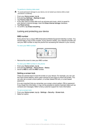 Page 116To perform a factory data resetTo avoid permanent damage to your device, do not restart your device while a reset
procedure is underway.
1 From your  Home screen , tap .
2 Find and tap  Settings > Backup & reset .
3 Tap  Factory data reset .
4 If you also want to erase data such as pictures and music, which is saved to
your device's internal storage, mark the  Erase internal storage checkbox.
5 Tap  Reset phone .
6 To confirm, tap  Erase everything .
Locking and protecting your device
IMEI number...