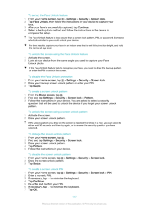 Page 117To set up the Face Unlock feature
1 From your  Home screen , tap 
 > Settings  > Security  > Screen lock .
2 Tap  Face Unlock , then follow the instructions in your device to capture your
face.
3 After your face is successfully captured, tap  Continue.
4 Select a backup lock method and follow the instructions in the device to
complete the setup.
The Face Unlock feature is less secure than a screen lock pattern, PIN, or password. Someone
who looks similar to you could unlock your device.For best results,...