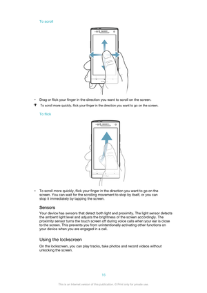 Page 16To scroll
•Drag or flick your finger in the direction you want to scroll on the screen.
To scroll more quickly, flick your finger in the direction you want to go on the screen.
To flick
•To scroll more quickly, flick your finger in the direction you want to go on the
screen. You can wait for the scrolling movement to stop by itself, or you can
stop it immediately by tapping the screen.
SensorsYour device has sensors that detect both light and proximity. The light sensor detects
the ambient light level...