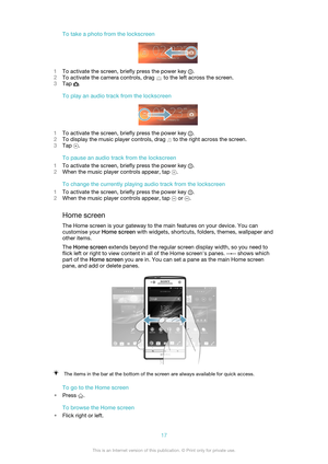 Page 17To take a photo from the lockscreen
1To activate the screen, briefly press the power key .
2 To activate the camera controls, drag 
 to the left across the screen.
3 Tap 
.
To play an audio track from the lockscreen
1 To activate the screen, briefly press the power key .
2 To display the music player controls, drag 
 to the right across the screen.
3 Tap 
.
To pause an audio track from the lockscreen
1 To activate the screen, briefly press the power key 
.
2 When the music player controls appear, tap 
....