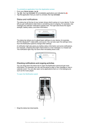 Page 22To uninstall an application from the Application screen
1 From your  Home screen , tap 
 .
2 Tap 
 , then tap  Uninstall. All uninstallable applications are indicated by  .
3 Tap the application that you want to uninstall, then tap  Uninstall.
Status and notifications The status bar at the top of your screen shows what's going on in your device. To the
left you get notifications when there is something new or ongoing. For example, new
message and calendar notifications appear here. The right side...