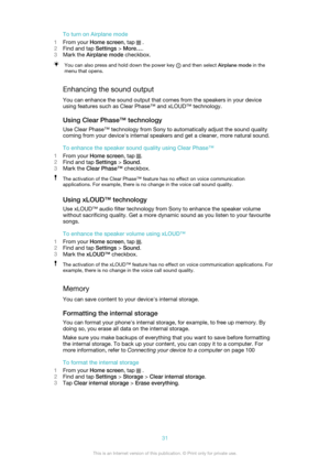 Page 31To turn on Airplane mode
1 From your  Home screen , tap 
 .
2 Find and tap  Settings > More… .
3 Mark the  Airplane mode  checkbox.
You can also press and hold down the power key  and then select Airplane mode in the
menu that opens.
Enhancing the sound output
You can enhance the sound output that comes from the speakers in your device
using features such as Clear Phase™ and xLOUD™ technology.
Using Clear Phase™ technology
Use Clear Phase™ technology from Sony to automatically adjust the sound quality...
