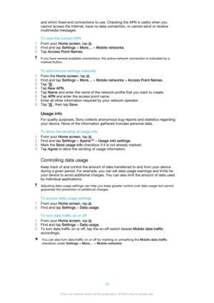 Page 33and which fixed-end connections to use. Checking the APN is useful when you
cannot access the Internet, have no data connection, or cannot send or receive
multimedia messages.
To view the current APN
1 From your  Home screen , tap 
.
2 Find and tap  Settings > More…  > Mobile networks .
3 Tap  Access Point Names .
If you have several available connections, the active network connection is indicated by a
marked button.
To add Internet settings manually
1 From the  Home screen , tap 
 .
2 Find and tap...