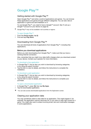 Page 36Google Play™
Getting started with Google Play™ Open Google Play™ and enter a world of applications and games. You can browsethese applications and games through different categories. You can also rate an
application or game and send feedback on it.
To use Google Play™, you need to have a Google™ account. See  To set up a
Google™ account on your device  on page 52.Google Play™ may not be available in all countries or regions
To open Google Play™
1 From the  Home screen , tap 
.
2 Find and tap  Play...