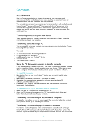 Page 43Contacts
About  Contacts
Use the Contacts application to store and manage all your numbers, email
addresses, and other contact data in one place. Just tap on a contact to see all
communications with that contact in one easy overview.
You can add new contacts in your device and synchronise them with contacts saved
in your Google™ account, Microsoft ®
 Exchange ActiveSync ®
 account, or other
accounts that support synchronisation. The Contacts application automatically
creates new entries and also helps...
