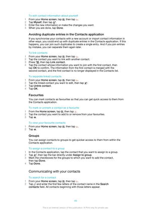 Page 46To edit contact information about yourself
1 From your  Home screen , tap 
, then tap .
2 Tap  Myself , then tap 
.
3 Enter the new information or make the changes you want.
4 When you are done, tap  Done.
Avoiding duplicate entries in the Contacts application
If you synchronise your contacts with a new account or import contact information in
other ways, you could end up with duplicate entries in the Contacts application. If this
happens, you can join such duplicates to create a single entry. And if you...