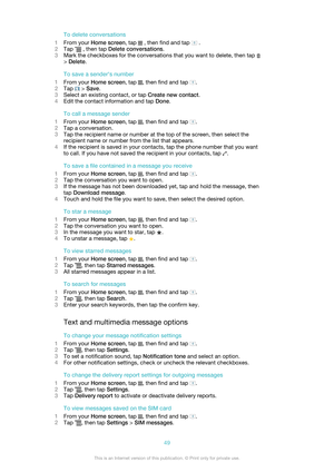 Page 49To delete conversations
1 From your  Home screen , tap 
 , then find and tap  .
2 Tap 
 , then tap  Delete conversations .
3 Mark the checkboxes for the conversations that you want to delete, then tap 
> Delete .
To save a sender's number
1 From your  Home screen , tap 
, then find and tap .
2 Tap 
 > Save .
3 Select an existing contact, or tap  Create new contact.
4 Edit the contact information and tap  Done.
To call a message sender
1 From your  Home screen , tap 
, then find and tap .
2 Tap a...
