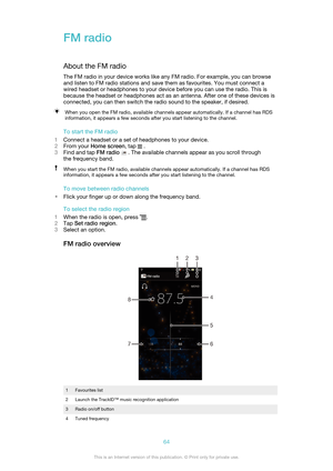 Page 64FM radioAbout the FM radio
The FM radio in your device works like any FM radio. For example, you can browse
and listen to FM radio stations and save them as favourites. You must connect a
wired headset or headphones to your device before you can use the radio. This is
because the headset or headphones act as an antenna. After one of these devices is
connected, you can then switch the radio sound to the speaker, if desired.When you open the FM radio, available channels appear automatically. If a channel...