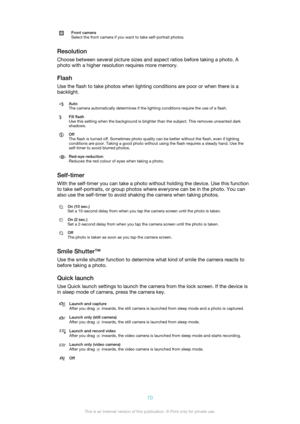 Page 70Front camera
Select the front camera if you want to take self-portrait photos.
Resolution
Choose between several picture sizes and aspect ratios before taking a photo. A
photo with a higher resolution requires more memory.
Flash Use the flash to take photos when lighting conditions are poor or when there is a
backlight.
Auto
The camera automatically determines if the lighting conditions require the use of a flash.Fill flash
Use this setting when the background is brighter than the subject. This removes...