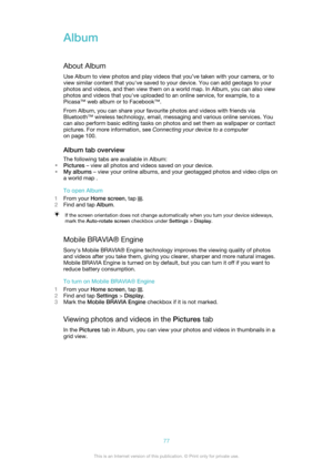 Page 77Album
About Album Use Album to view photos and play videos that you’ve taken with your camera, or to
view similar content that you've saved to your device. You can add geotags to your
photos and videos, and then view them on a world map. In Album, you can also view
photos and videos that you've uploaded to an online service, for example, to a
Picasa™ web album or to Facebook™.
From Album, you can share your favourite photos and videos with friends via
Bluetooth™ wireless technology, email,...