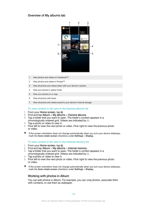 Page 79Overview of My albums tab1View photos and videos on Facebook™.2View photos and videos in Picasa™.3View all photos and videos taken with your device’s camera.4View your photos in globe mode.5View your photos on a map.6View all photos with faces.7View all photos and videos saved to your device's internal storage.
To view content in list view in the Camera albums tile
1 From your  Home screen , tap 
.
2 Find and tap  Album > My albums  > Camera albums .
3 Tap a folder that you want to open. The...