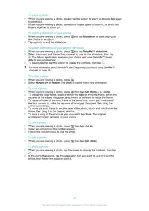 Page 80To zoom a photo
• When you are viewing a photo, double-tap the screen to zoom in. Double-tap again
to zoom out.
• When you are viewing a photo, spread two fingers apart to zoom in, or pinch two
fingers together to zoom out.
To watch a slideshow of your photos
1 When you are viewing a photo, press 
 and tap  Slideshow  to start playing all
the photos in an album.
2 Tap a photo to end the slideshow.
To watch a slideshow of your photos with music
1 When you are viewing a photo, press 
 and tap  SensMe™...