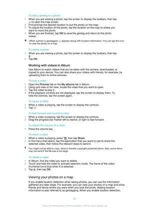 Page 81To add a geotag to a photo
1 When you are viewing a photo, tap the screen to display the toolbars, then tap
 to open the map screen.
2 Find and tap the desired location to put the photo on the map.
3 To adjust the location of the photo, tap the location on the map to where you
want to move the photo.
4 When you are finished, tap  OK to save the geotag and return to the photo
viewer.
When a photo is geotagged,  appears along with location information. You can tap this icon
to view the photo on a map.
To...