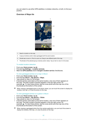 Page 82you can select to use either GPS satellites or wireless networks, or both, to find your
position.
Overview of Maps tile1Search a location on the map.2A group of photos and/or videos geotagged with the same location.3Double tap to zoom in. Pinch to zoom out. Drag to view different parts of the map.4Thumbnails of the selected group of photos and/or videos. Tap an item to view it in full screen.
To enable location detection
1 From your  Home screen , tap 
.
2 Find and tap  Settings > Location services .
3...