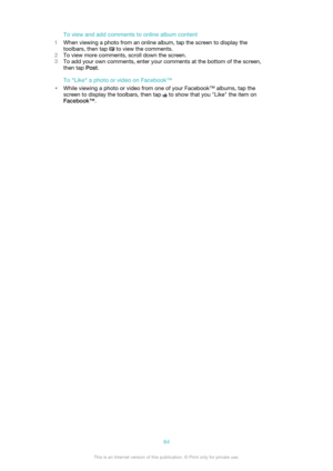 Page 84To view and add comments to online album content
1 When viewing a photo from an online album, tap the screen to display the
toolbars, then tap 
 to view the comments.
2 To view more comments, scroll down the screen.
3 To add your own comments, enter your comments at the bottom of the screen,
then tap  Post.
To "Like" a photo or video on Facebook™
• While viewing a photo or video from one of your Facebook™ albums, tap the
screen to display the toolbars, then tap 
 to show that you "Like"...