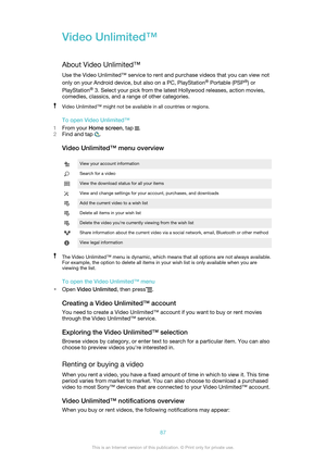 Page 87Video Unlimited™
About Video Unlimited™ Use the Video Unlimited™ service to rent and purchase videos that you can view not
only on your Android device, but also on a PC, PlayStation ®
 Portable (PSP ®
) or
PlayStation ®
 3. Select your pick from the latest Hollywood releases, action movies,
comedies, classics, and a range of other categories.Video Unlimited™ might not be available in all countries or regions.
To open Video Unlimited™
1 From your  Home screen , tap 
.
2 Find and tap 
.
Video Unlimited™...