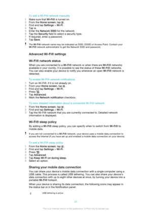 Page 91To add a Wi-Fi® network manually
1 Make sure that  Wi-Fi® is turned on.
2 From the  Home screen , tap 
 .
3 Find and tap  Settings > Wi-Fi  .
4 Tap 
.
5 Enter the  Network SSID  for the network.
6 Tap the  Security  field to select a security type.
7 If required, enter a password.
8 Tap  Save .
The Wi-Fi®  network name may be indicated as SSID, ESSID or Access Point. Contact your
Wi-Fi®  network administrator to get the Network SSID and password.
Advanced Wi-Fi® settings
Wi-Fi® network status When you...
