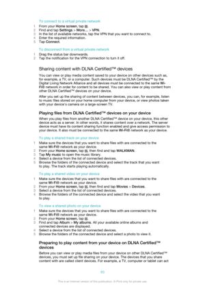Page 93To connect to a virtual private network
1 From your  Home screen , tap 
.
2 Find and tap  Settings > More…  > VPN .
3 In the list of available networks, tap the VPN that you want to connect to.
4 Enter the required information.
5 Tap  Connect .
To disconnect from a virtual private network
1 Drag the status bar downwards.
2 Tap the notification for the VPN connection to turn it off.
Sharing content with DLNA Certified™ devices You can view or play media content saved to your device on other devices such...