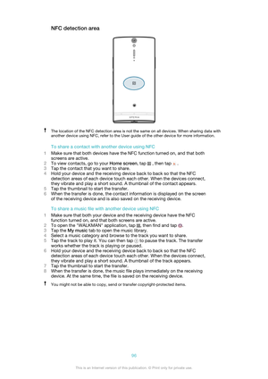 Page 96NFC detection areaThe location of the NFC detection area is not the same on all devices. When sharing data with
another device using NFC, refer to the User guide of the other device for more information.
To share a contact with another device using NFC
1 Make sure that both devices have the NFC function turned on, and that both
screens are active.
2 To view contacts, go to your  Home screen, tap 
 , then tap  .
3 Tap the contact that you want to share.
4 Hold your device and the receiving device back to...