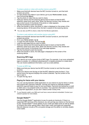 Page 97To share a photo or video with another device using NFC
1 Make sure that both devices have the NFC function turned on, and that both
screens are active.
2 To view photos and videos in your device, go to your  Home screen, tap 
 ,
then find and tap  Album.
3 Tap the photo or video that you want to share.
4 Hold your device and the receiving device back to back so that the NFC
detection areas touch each other. When the devices connect, they vibrate and
play a short sound. A thumbnail of the photo or video...