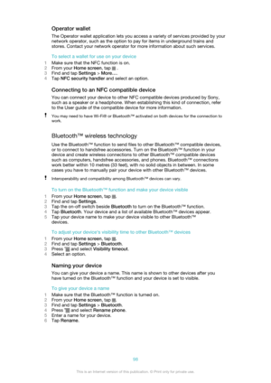 Page 98Operator walletThe Operator wallet application lets you access a variety of services provided by your
network operator, such as the option to pay for items in underground trains and
stores. Contact your network operator for more information about such services.
To select a wallet for use on your device
1 Make sure that the NFC function is on.
2 From your  Home screen , tap 
 .
3 Find and tap  Settings > More… .
4 Tap  NFC security handler  and select an option.
Connecting to an NFC compatible device You...