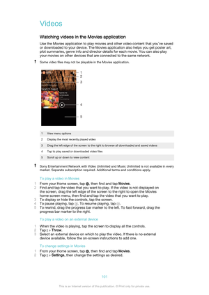 Page 101VideosWatching videos in the Movies application
Use the Movies application to play movies and other video content that you’ve saved
or downloaded to your device. The Movies application also helps you get poster art,
plot summaries, genre info and director details for each movie. You can also play
your movies on other devices that are connected to the same network.Some video files may not be playable in the Movies application.1View menu options2Display the most recently played video3Drag the left edge of...