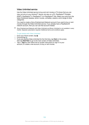 Page 103Video Unlimited serviceUse the Video Unlimited service to buy and rent movies or TV shows that you can
view not only on your Android™ device, but also on a PC, PlayStation ®
 Portable
(PSP ®
), PlayStation ®
 3, PlayStation ®
 4 or PlayStation ®
 Vita. Select your pick from the
latest Hollywood releases, action movies, comedies, classics, and a range of other
categories.
You need to create a Sony Entertainment Network account if you want to buy or rent
movies through the Video Unlimited service. If you...