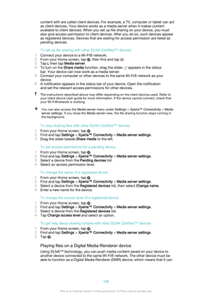 Page 106content with are called client devices. For example, a TV, computer or tablet can act
as client devices. Your device works as a media server when it makes content
available to client devices. When you set up file sharing on your device, you must
also give access permission to client devices. After you do so, such devices appear
as registered devices. Devices that are waiting for access permission are listed as
pending devices.
To set up file sharing with other DLNA Certified™ devices
1 Connect your...