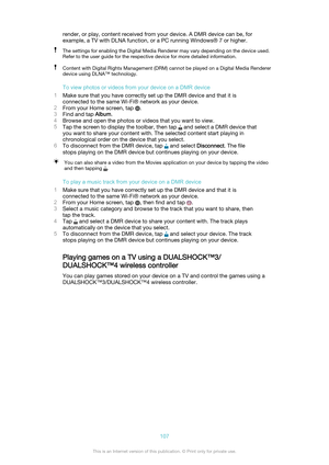 Page 107render, or play, content received from your device. A DMR device can be, for
example, a TV with DLNA function, or a PC running Windows® 7 or higher.The settings for enabling the Digital Media Renderer may vary depending on the device used.
Refer to the user guide for the respective device for more detailed information.Content with Digital Rights Management (DRM) cannot be played on a Digital Media Renderer
device using DLNA™ technology.
To view photos or videos from your device on a DMR device
1 Make...