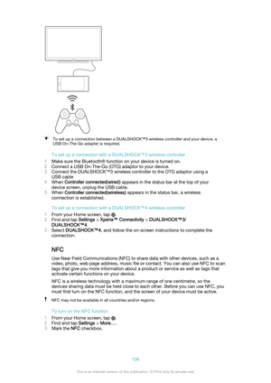 Page 108To set up a connection between a DUALSHOCK™3 wireless controller and your device, a
USB On-The-Go adapter is required.
To set up a connection with a DUALSHOCK™3 wireless controller
1 Make sure the Bluetooth® function on your device is turned on.
2 Connect a USB On-The-Go (OTG) adaptor to your device.
3 Connect the DUALSHOCK™3 wireless controller to the OTG adaptor using a
USB cable
4 When  Controller connected(wired)  appears in the status bar at the top of your
device screen, unplug the USB cable.
5...