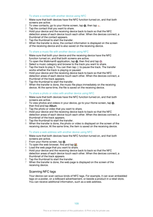 Page 109To share a contact with another device using NFC
1 Make sure that both devices have the NFC function turned on, and that both
screens are active.
2 To view contacts, go to your Home screen, tap 
, then tap .
3 Tap the contact that you want to share.
4 Hold your device and the receiving device back to back so that the NFC
detection areas of each device touch each other. When the devices connect, a
thumbnail of the contact appears.
5 Tap the thumbnail to start the transfer.
6 When the transfer is done, the...