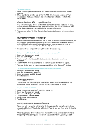 Page 110To scan an NFC tag
1 Make sure that your device has the NFC function turned on and that the screen
is active.
2 Place your device over the tag so that the NFC detection area touches it. Your
device scans the tag and displays the content collected. Tap the content of the
tag to open it.
Connecting to an NFC compatible device
You can connect your device to other NFC compatible devices produced by Sony,
such as a speaker or a headphone. When establishing this kind of connection, refer
to the User guide of...