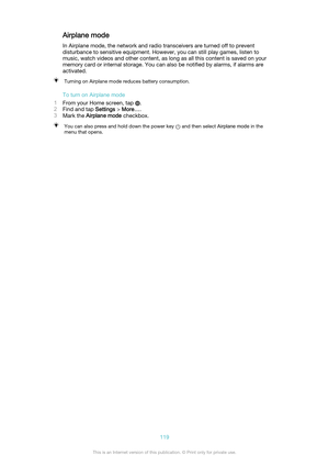 Page 119Airplane mode
In Airplane mode, the network and radio transceivers are turned off to prevent
disturbance to sensitive equipment. However, you can still play games, listen to
music, watch videos and other content, as long as all this content is saved on your
memory card or internal storage. You can also be notified by alarms, if alarms are
activated.Turning on Airplane mode reduces battery consumption.
To turn on Airplane mode
1 From your Home screen, tap 
.
2 Find and tap  Settings > More… .
3 Mark the...