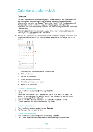 Page 120Calendar and alarm clock
Calendar Use the Calendar application to manage your time schedule. If you have signed into
and sychronised your device with one or several online accounts that include
calendars, for example, your Google™ account or Xperia™ with Facebook account,
then calendar events from these accounts will also appear in the Calendar
application. You can select which calendars you want to integrate into the combined
Calendar view.
When an appointment time approaches, your device plays a...