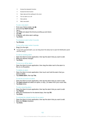 Page 1223Access the stopwatch function4Access the timer function5Open date and time settings for the clock6Turn an alarm on or off7View options8Add a new alarm
To set a new alarm
1 From your Home screen, tap 
.
2 Find and tap  Alarm & clock .
3 Tap 
.
4 Tap  Time  and adjust the time by scrolling up and down.
5 Tap  Set.
6 If desired, edit other alarm settings.
7 Tap  Done .
To snooze an alarm when it sounds
• Tap  Snooze .
To turn off an alarm when it sounds
• Drag 
 to the right.
To turn off a snoozed alarm,...