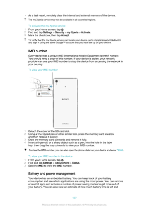 Page 127•As a last resort, remotely clear the internal and external memory of the device.The my Xperia service may not be available in all countries/regions.
To activate the my Xperia service
1 From your Home screen, tap 
.
2 Find and tap  Settings > Security  > my Xperia  > Activate .
3 Mark the checkbox, then tap  Accept.
To verify that the my Xperia service can locate your device, go to myxperia.sonymobile.com
and sign in using the same Google™ account that you have set up on your device.
IMEI number
Every...