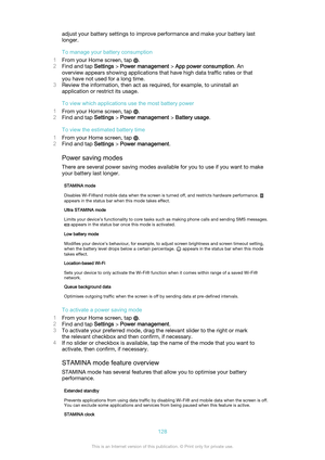 Page 128adjust your battery settings to improve performance and make your battery last
longer.
To manage your battery consumption
1 From your Home screen, tap 
.
2 Find and tap  Settings > Power management  > App power consumption . An
overview appears showing applications that have high data traffic rates or that you have not used for a long time.
3 Review the information, then act as required, for example, to uninstall an
application or restrict its usage.
To view which applications use the most battery power...