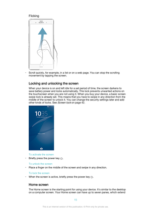 Page 15Flicking
•Scroll quickly, for example, in a list or on a web page. You can stop the scrolling
movement by tapping the screen.
Locking and unlocking the screen
When your device is on and left idle for a set period of time, the screen darkens to
save battery power and locks automatically. This lock prevents unwanted actions on
the touchscreen when you are not using it. When you buy your device, a basic screen
swipe lock is already set. This means that you have to swipe in any direction from the
middle of...