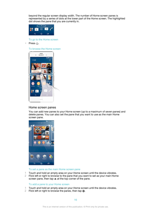 Page 16beyond the regular screen display width. The number of Home screen panes is
represented by a series of dots at the lower part of the Home screen. The highlighted
dot shows the pane that you are currently in.
To go to the Home screen
• Press 
.
To browse the Home screen
Home screen panes You can add new panes to your Home screen (up to a maximum of seven panes) and
delete panes. You can also set the pane that you want to use as the main Home
screen pane.
To set a pane as the main Home screen pane
1 Touch...